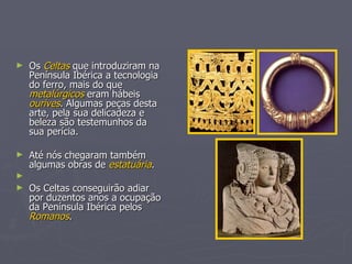 Os  Celtas  que introduziram na Península Ibérica a tecnologia do ferro, mais do que  metalúrgicos  eram hábeis  ourives . Algumas peças desta arte, pela sua delicadeza e beleza são testemunhos da sua perícia. Até nós chegaram também algumas obras de  estatuária . Os Celtas conseguirão adiar por duzentos anos a ocupação da Península Ibérica pelos  Romanos . 