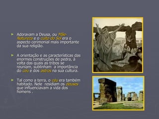Adoravam a Deusa, ou  Mãe-Natureza  e o  culto do Sol  era o aspecto cerimonial mais importante da sua religião. A orientação e as características das enormes construções de pedra, à volta das quais as tribos se reuniam, sublinham  a importância do  céu  e dos  astros  na sua cultura. Tal como a terra, o  céu  era também habitado. Nele  residiam os  deuses  que influenciavam a vida dos homens .  