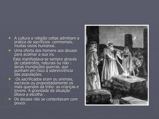 A cultura e religião celtas admitiam a prática de sacrifícios  cerimoniais, muitas vezes humanos.  Uma oferta dos homens aos deuses para acalmar a sua ira. Esta manifestava-se sempre através de catástrofes, naturais ou não : secas inundações guerras, que punham em risco a sobrevivência das populações. Os sacrificados eram ou animais, escravos ou propositadamente os mais queridos da tribo: as crianças e jovens. A gravidade da situação ditava a escolha . Os deuses não se contentavam com pouco. 
