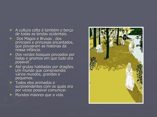 A cultura celta é também o berço de todas as lendas ocidentais. Dos Magos e Bruxas , dos príncipes e princesas encantados, que povoaram as histórias da nossa infância.  Dos verdes bosques povoados por fadas e gnomos em que tudo era possível . Até grutas habitadas por dragões. Um mundo que compreendia vários mundos, grandes e pequenos.  Todos eles animados e surpreendentes com os quais era por vezes possível comunicar.  Mundos maiores que a vida. 