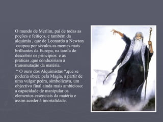 O mundo de Merlim, pai de todas as poções e feitiços, e também da alquimia , que de Leonardo a Newton  ocupou por séculos as mentes mais brilhantes da Europa, na tarefa de descobrir os princípios  e as práticas ,que conduziriam à transmutação da matéria. “  O ouro dos Alquimistas “,que se poderia obter, pela Magia, a partir de uma vulgar pedra, simbolizava, um objectivo final ainda mais ambicioso: a capacidade de manipular os elementos essenciais da matéria e assim aceder à imortalidade. 