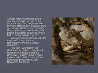 Lendas Mitos e Símbolos que o mundo Medieval  recuperou mil anos depois e fez chegar até nós. Primeiro através de narrativas, mais ou menos míticas, que irradiavam dos mosteiros ,e  mais tarde  pela poesia trovadoresca que os levou a todo o lado e a toda a gente. Com a actualização Medieval  das sagas nórdicas, nascia o Romantismo em plena época românica. O mesmo Romantismo que  devidamente revisto e actualizado, durante  os séculos dezoito e dezanove , surgirá como reacção cultural aristocrática , aos valores burgueses proclamados pela Revolução Francesa . 
