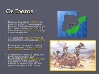 Os Iberos Datam de há mais de  2000 a.C.  os primeiros vestígios encontrados na Península Ibérica de comunidades que já conheciam as técnicas da fundição dos metais – o  cobre  e o  bronze  ( liga de cobre e estanho).  A 1ª cultura da  Idade dos Metais  no nosso território é atribuída aos  Iberos . Pensa-se que estes povos migraram para a Península Ibérica  a partir do  norte de África  ou da  Ásia Menor . As semelhanças entre os Iberos e os povos destas regiões, quer fisionómicas  ( traços mediterrânicos ) quer culturais (ritos funerários  e práticas  de enterramento idênticos) parecem comprovar esta origem. 