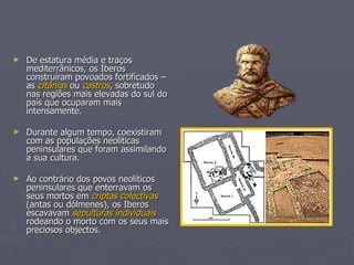 De estatura média e traços mediterrânicos, os Iberos construíram povoados fortificados – as  citânias  ou  castros , sobretudo nas regiões mais elevadas do sul do país que ocuparam mais intensamente. Durante algum tempo, coexistiram com as populações neolíticas peninsulares que foram assimilando a sua cultura. Ao contrário dos povos neolíticos peninsulares que enterravam os seus mortos em  criptas colectivas  (antas ou dólmenes), os Iberos escavavam  sepulturas individuais  rodeando o morto com os seus mais preciosos objectos. 