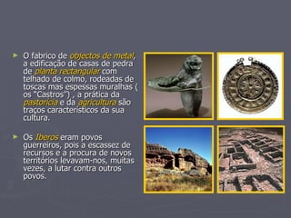 O fabrico de  objectos de metal , a edificação de casas de pedra de  planta rectangular  com telhado de colmo, rodeadas de toscas mas espessas muralhas ( os “Castros”) , a prática da  pastorícia  e da  agricultura  são traços característicos da sua cultura. Os  Iberos  eram povos guerreiros, pois a escassez de recursos e a procura de novos territórios levavam-nos, muitas vezes, a lutar contra outros povos.  