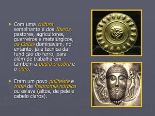 Com uma  cultura  semelhante à dos  Iberos , pastores, agricultores, guerreiros e metalúrgicos,  os Celtas  dominavam, no entanto, já a técnica da fundição do ferro, para além de trabalharem também a  pedra o cobre  e o  ouro . Eram um povo  politeísta  e  tribal  de  fisionomia nórdica  ou eslava (altos, de pele e cabelo claros). 