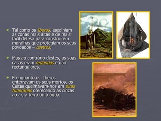 Tal como os  Iberos , escolhiam as zonas mais altas e de mais fácil defesa para construírem muralhas que protegiam os seus povoados –  castros . Mas ao contrário destes, as suas casas eram  redondas  e não rectangulares. E enquanto os  Iberos  enterravam os seus mortos, os Celtas queimavam-nos em  piras funerárias  oferecendo as cinzas ao ar, à terra ou à água. 