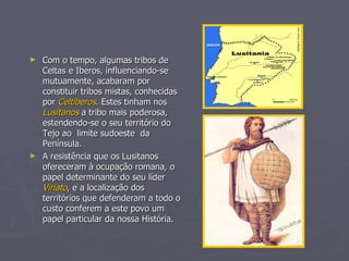 Com o tempo, algumas tribos de Celtas e Iberos, influenciando-se mutuamente, acabaram por constituir tribos mistas, conhecidas por  Celtiberos . Estes tinham nos  Lusitanos  a tribo mais poderosa, estendendo-se o seu território do Tejo ao  limite sudoeste  da Península. A resistência que os Lusitanos ofereceram à ocupação romana, o papel determinante do seu líder  Viriato , e a localização dos territórios que defenderam a todo o custo conferem a este povo um papel particular da nossa História. 