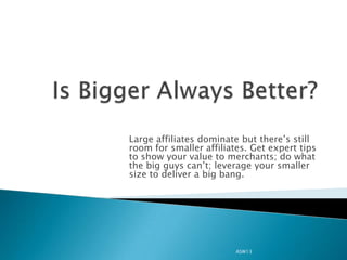 Large affiliates dominate but there’s still
room for smaller affiliates. Get expert tips
to show your value to merchants; do what
the big guys can’t; leverage your smaller
size to deliver a big bang.




                         ASW13
 