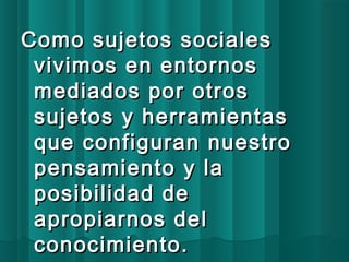 Como ssuujjeettooss ssoocciiaalleess 
vviivviimmooss eenn eennttoorrnnooss 
mmeeddiiaaddooss ppoorr oottrrooss 
ssuujjeettooss yy hheerrrraammiieennttaass 
qquuee ccoonnffiigguurraann nnuueessttrroo 
ppeennssaammiieennttoo yy llaa 
ppoossiibbiilliiddaadd ddee 
aapprrooppiiaarrnnooss ddeell 
ccoonnoocciimmiieennttoo.. 
 
