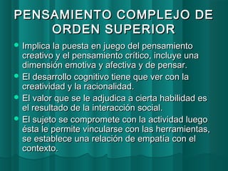 PENSAMIENTO CCOOMMPPLLEEJJOO DDEE 
OORRDDEENN SSUUPPEERRIIOORR 
IImmpplliiccaa llaa ppuueessttaa eenn jjuueeggoo ddeell ppeennssaammiieennttoo 
ccrreeaattiivvoo yy eell ppeennssaammiieennttoo ccrrííttiiccoo,, iinncclluuyyee uunnaa 
ddiimmeennssiióónn eemmoottiivvaa yy aaffeeccttiivvaa yy ddee ppeennssaarr.. 
EEll ddeessaarrrroolllloo ccooggnniittiivvoo ttiieennee qquuee vveerr ccoonn llaa 
ccrreeaattiivviiddaadd yy llaa rraacciioonnaalliiddaadd.. 
EEll vvaalloorr qquuee ssee llee aaddjjuuddiiccaa aa cciieerrttaa hhaabbiilliiddaadd eess 
eell rreessuullttaaddoo ddee llaa iinntteerraacccciióónn ssoocciiaall.. 
EEll ssuujjeettoo ssee ccoommpprroommeettee ccoonn llaa aaccttiivviiddaadd lluueeggoo 
ééssttaa llee ppeerrmmiittee vviinnccuullaarrssee ccoonn llaass hheerrrraammiieennttaass,, 
ssee eessttaabblleeccee uunnaa rreellaacciióónn ddee eemmppaattííaa ccoonn eell 
ccoonntteexxttoo.. 
 