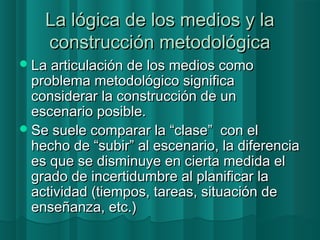 LLaa llóóggiiccaa ddee llooss mmeeddiiooss yy llaa 
ccoonnssttrruucccciióónn mmeettooddoollóóggiiccaa 
LLaa aarrttiiccuullaacciióónn ddee llooss mmeeddiiooss ccoommoo 
pprroobblleemmaa mmeettooddoollóóggiiccoo ssiiggnniiffiiccaa 
ccoonnssiiddeerraarr llaa ccoonnssttrruucccciióónn ddee uunn 
eesscceennaarriioo ppoossiibbllee.. 
SSee ssuueellee ccoommppaarraarr llaa ““ccllaassee”” ccoonn eell 
hheecchhoo ddee ““ssuubbiirr”” aall eesscceennaarriioo,, llaa ddiiffeerreenncciiaa 
eess qquuee ssee ddiissmmiinnuuyyee eenn cciieerrttaa mmeeddiiddaa eell 
ggrraaddoo ddee iinncceerrttiidduummbbrree aall ppllaanniiffiiccaarr llaa 
aaccttiivviiddaadd ((ttiieemmppooss,, ttaarreeaass,, ssiittuuaacciióónn ddee 
eennsseeññaannzzaa,, eettcc..)) 
 