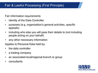 Fair & Lawful Processing (First Principle)
Fair information requirements
• identity of the Data Controller
• purposes (e.g. organisation’s general activities, specific
appeals)
• including who else you will pass their details to (not including
people acting on your behalf)
• any other necessary information
Applies to Personal Data held by:
• the data controller
• a trading company
• an associated local/regional branch or group
• consultants
 