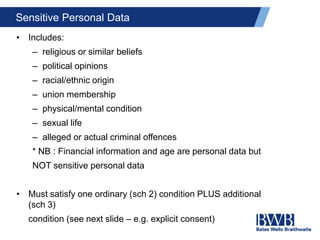 Sensitive Personal Data
• Includes:
– religious or similar beliefs
– political opinions
– racial/ethnic origin
– union membership
– physical/mental condition
– sexual life
– alleged or actual criminal offences
* NB : Financial information and age are personal data but
NOT sensitive personal data
• Must satisfy one ordinary (sch 2) condition PLUS additional
(sch 3)
condition (see next slide – e.g. explicit consent)
 
