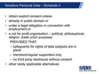 Sensitive Personal Data – Schedule 3
• obtain explicit consent unless:
• already in public domain or
• under a legal obligation in connection with
employment or
• a not for profit organisation – political, philosophical,
religion, trade union purposes
PROVIDED THAT
– safeguards for rights of data subjects are in
place
– members/regular supporters only
– no third party disclosure without consent
• other rarely applicable alternatives
 