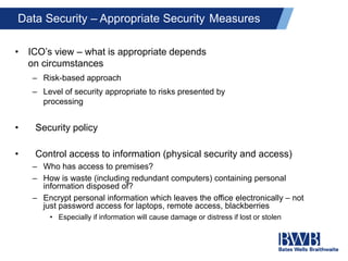 Data Security – Appropriate Security Measures
• ICO’s view – what is appropriate depends
on circumstances
– Risk-based approach
– Level of security appropriate to risks presented by
processing
• Security policy
• Control access to information (physical security and access)
– Who has access to premises?
– How is waste (including redundant computers) containing personal
information disposed of?
– Encrypt personal information which leaves the office electronically – not
just password access for laptops, remote access, blackberries
• Especially if information will cause damage or distress if lost or stolen
 