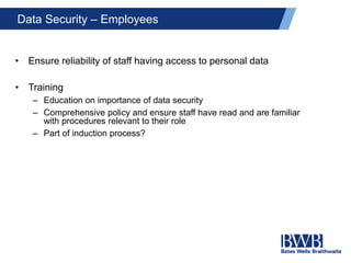Data Security – Employees
• Ensure reliability of staff having access to personal data
• Training
– Education on importance of data security
– Comprehensive policy and ensure staff have read and are familiar
with procedures relevant to their role
– Part of induction process?
 