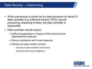 Data Security – Outsourcing
 When processing is carried out by data processor on behalf of
data controller (e.g. fulfilment houses, PFOs, payroll
processing, disposing of data), the data controller is
responsible
 Data controller should ensure:
 Sufficient guarantees in respect of their technical and
organisational measures
 Ensure compliance with those measures
 Carried out under written contract
 Act only on data controller’s instructions
 Complies with security obligations
 