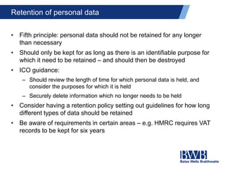 Retention of personal data
• Fifth principle: personal data should not be retained for any longer
than necessary
• Should only be kept for as long as there is an identifiable purpose for
which it need to be retained – and should then be destroyed
• ICO guidance:
– Should review the length of time for which personal data is held, and
consider the purposes for which it is held
– Securely delete information which no longer needs to be held
• Consider having a retention policy setting out guidelines for how long
different types of data should be retained
• Be aware of requirements in certain areas – e.g. HMRC requires VAT
records to be kept for six years
 