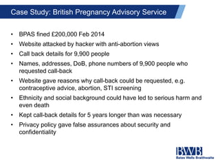 Case Study: British Pregnancy Advisory Service
• BPAS fined £200,000 Feb 2014
• Website attacked by hacker with anti-abortion views
• Call back details for 9,900 people
• Names, addresses, DoB, phone numbers of 9,900 people who
requested call-back
• Website gave reasons why call-back could be requested, e.g.
contraceptive advice, abortion, STI screening
• Ethnicity and social background could have led to serious harm and
even death
• Kept call-back details for 5 years longer than was necessary
• Privacy policy gave false assurances about security and
confidentiality
 