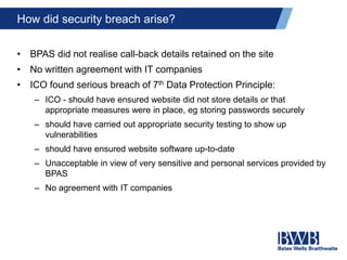 How did security breach arise?
• BPAS did not realise call-back details retained on the site
• No written agreement with IT companies
• ICO found serious breach of 7th Data Protection Principle:
– ICO - should have ensured website did not store details or that
appropriate measures were in place, eg storing passwords securely
– should have carried out appropriate security testing to show up
vulnerabilities
– should have ensured website software up-to-date
– Unacceptable in view of very sensitive and personal services provided by
BPAS
– No agreement with IT companies
 