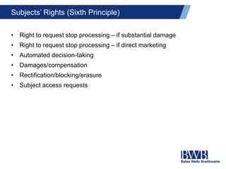 Subjects’ Rights (Sixth Principle)
• Right to request stop processing – if substantial damage
• Right to request stop processing – if direct marketing
• Automated decision-taking
• Damages/compensation
• Rectification/blocking/erasure
• Subject access requests
 