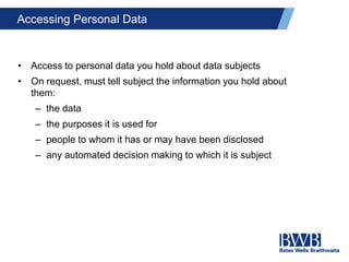 Accessing Personal Data
• Access to personal data you hold about data subjects
• On request, must tell subject the information you hold about
them:
– the data
– the purposes it is used for
– people to whom it has or may have been disclosed
– any automated decision making to which it is subject
 