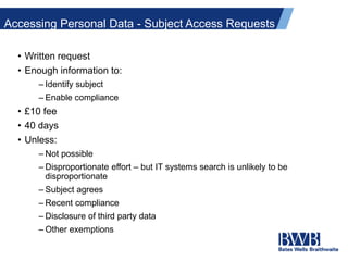 Accessing Personal Data - Subject Access Requests
• Written request
• Enough information to:
– Identify subject
– Enable compliance
• £10 fee
• 40 days
• Unless:
– Not possible
– Disproportionate effort – but IT systems search is unlikely to be
disproportionate
– Subject agrees
– Recent compliance
– Disclosure of third party data
– Other exemptions
 
