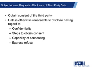 Subject Access Requests - Disclosure of Third Party Data
• Obtain consent of the third party
• Unless otherwise reasonable to disclose having
regard to:
– Confidentiality
– Steps to obtain consent
– Capability of consenting
– Express refusal
 