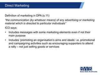 Direct Marketing
Definition of marketing in DPA (s.11)
“the communication (by whatever means) of any advertising or marketing
material which is directed to particular individuals”
ICO says:
• Includes messages with some marketing elements even if not their
main purpose
• Includes ‘promoting an organisation’s aims and ideals’ i.e. promotional
and campaigning activities such as encouraging supporters to attend
a rally – not just selling goods or services
 