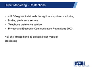 Direct Marketing - Restrictions
• s11 DPA gives individuals the right to stop direct marketing
• Mailing preference service
• Telephone preference service
• Privacy and Electronic Communication Regulations 2003
NB: only limited rights to prevent other types of
processing
 