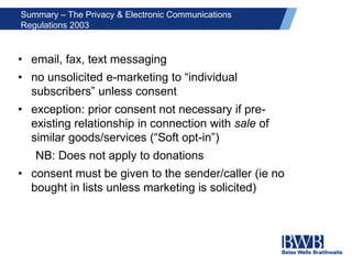 Summary – The Privacy & Electronic Communications
Regulations 2003
• email, fax, text messaging
• no unsolicited e-marketing to “individual
subscribers” unless consent
• exception: prior consent not necessary if pre-
existing relationship in connection with sale of
similar goods/services (“Soft opt-in”)
NB: Does not apply to donations
• consent must be given to the sender/caller (ie no
bought in lists unless marketing is solicited)
 
