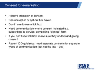 Consent for e-marketing
• Positive indication of consent
• Can use opt-in or opt-out tick boxes
• Don’t have to use a tick box
• Need communication where consent indicated e.g.
subscribing to service, completing “sign up” form
• If you don’t use tick box, make sure they understand giving
consent
• Recent ICO guidance: need separate consents for separate
types of communication (but not the law – yet!)
 