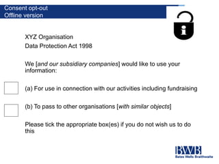 Consent opt-out
Offline version
XYZ Organisation
Data Protection Act 1998
We [and our subsidiary companies] would like to use your
information:
(a) For use in connection with our activities including fundraising
(b) To pass to other organisations [with similar objects]
Please tick the appropriate box(es) if you do not wish us to do
this
 