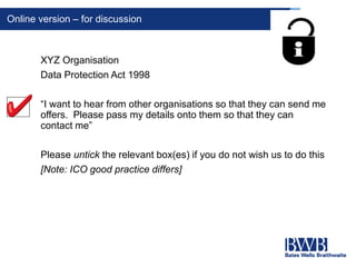 Online version – for discussion
XYZ Organisation
Data Protection Act 1998
“I want to hear from other organisations so that they can send me
offers. Please pass my details onto them so that they can
contact me”
Please untick the relevant box(es) if you do not wish us to do this
[Note: ICO good practice differs]
 
