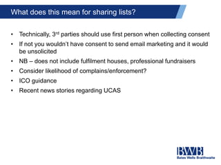 What does this mean for sharing lists?
• Technically, 3rd parties should use first person when collecting consent
• If not you wouldn’t have consent to send email marketing and it would
be unsolicited
• NB – does not include fulfilment houses, professional fundraisers
• Consider likelihood of complains/enforcement?
• ICO guidance
• Recent news stories regarding UCAS
 