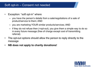 Soft opt-in – Consent not needed
• Exception: “soft opt-in” where
– you have the person’s details from a sale/negotiations of a sale of
product/service to them; AND
– you are marketing YOUR similar products/services; AND
– if they do not refuse then (=opt-out), you give them a simple way to do so
in every future message (free of charge except cost of transmitting
referral)
• The opt-out options should allow the person to reply directly to the
message
• NB does not apply to charity donations!
 