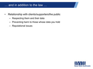 … and in addition to the law …
• Relationship with clients/supporters/the public
– Respecting them and their data
– Preventing harm to those whose data you hold
– Reputational issues
 