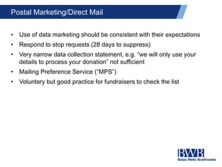 Postal Marketing/Direct Mail
• Use of data marketing should be consistent with their expectations
• Respond to stop requests (28 days to suppress)
• Very narrow data collection statement, e.g. “we will only use your
details to process your donation” not sufficient
• Mailing Preference Service (“MPS”)
• Voluntary but good practice for fundraisers to check the list
 