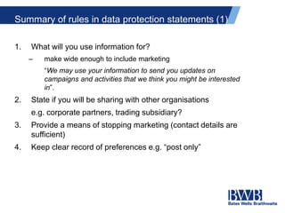 Summary of rules in data protection statements (1)
1. What will you use information for?
– make wide enough to include marketing
“We may use your information to send you updates on
campaigns and activities that we think you might be interested
in”.
2. State if you will be sharing with other organisations
e.g. corporate partners, trading subsidiary?
3. Provide a means of stopping marketing (contact details are
sufficient)
4. Keep clear record of preferences e.g. “post only”
 