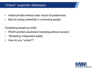 “Unlock” supporter databases
• Historical data without clear record of preferences
• May be acting unlawfully in contacting people
Contacting people by email
• PECR prohibit unsolicited marketing without consent
• “Marketing” interpreted widely
• How do you “unlock”?
 