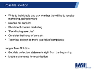 Possible solution
• Write to individuals and ask whether they’d like to receive
marketing, going forward
• Silence not consent
• Should not contain marketing
• “Fact-finding exercise”
• Consider likelihood of consent
• Technical breach so there is a risk of complaints
Longer Term Solution
• Get data collection statements right from the beginning
• Model statements for organisation
 