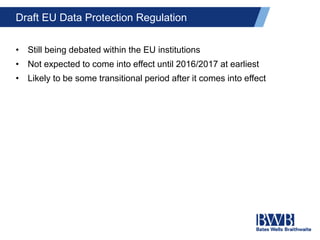 Draft EU Data Protection Regulation
• Still being debated within the EU institutions
• Not expected to come into effect until 2016/2017 at earliest
• Likely to be some transitional period after it comes into effect
 