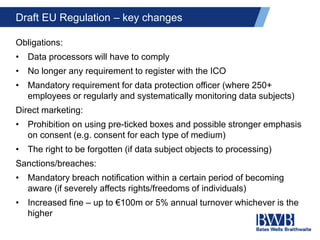 Draft EU Regulation – key changes
Obligations:
• Data processors will have to comply
• No longer any requirement to register with the ICO
• Mandatory requirement for data protection officer (where 250+
employees or regularly and systematically monitoring data subjects)
Direct marketing:
• Prohibition on using pre-ticked boxes and possible stronger emphasis
on consent (e.g. consent for each type of medium)
• The right to be forgotten (if data subject objects to processing)
Sanctions/breaches:
• Mandatory breach notification within a certain period of becoming
aware (if severely affects rights/freedoms of individuals)
• Increased fine – up to €100m or 5% annual turnover whichever is the
higher
 