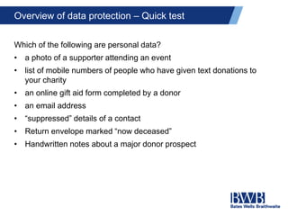 Overview of data protection – Quick test
Which of the following are personal data?
• a photo of a supporter attending an event
• list of mobile numbers of people who have given text donations to
your charity
• an online gift aid form completed by a donor
• an email address
• “suppressed” details of a contact
• Return envelope marked “now deceased”
• Handwritten notes about a major donor prospect
 