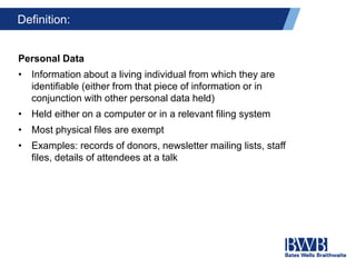 Definition:
Personal Data
• Information about a living individual from which they are
identifiable (either from that piece of information or in
conjunction with other personal data held)
• Held either on a computer or in a relevant filing system
• Most physical files are exempt
• Examples: records of donors, newsletter mailing lists, staff
files, details of attendees at a talk
 