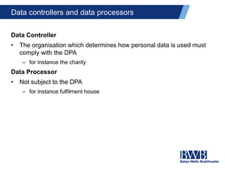 Data controllers and data processors
Data Controller
• The organisation which determines how personal data is used must
comply with the DPA
– for instance the charity
Data Processor
• Not subject to the DPA
– for instance fulfilment house
 