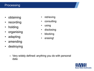 Processing
• obtaining
• recording
• holding
• organising
• adapting
• amending
• destroying
– Very widely defined: anything you do with personal
data
• retrieving
• consulting
• using
• disclosing
• blocking
• erasing!
 