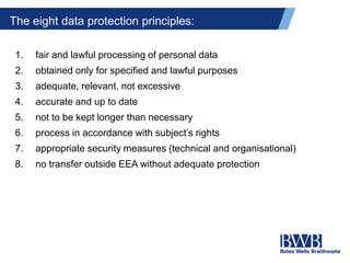 The eight data protection principles:
1. fair and lawful processing of personal data
2. obtained only for specified and lawful purposes
3. adequate, relevant, not excessive
4. accurate and up to date
5. not to be kept longer than necessary
6. process in accordance with subject’s rights
7. appropriate security measures (technical and organisational)
8. no transfer outside EEA without adequate protection
 