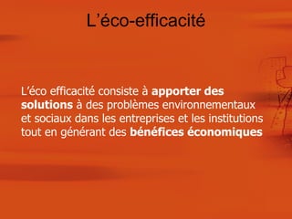 L’éco-efficacité L’éco efficacité consiste à  apporter des solutions  à des problèmes environnementaux et sociaux dans les entreprises et les institutions tout en générant des  bénéfices économiques 
